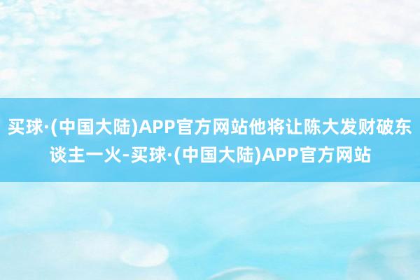 买球·(中国大陆)APP官方网站他将让陈大发财破东谈主一火-买球·(中国大陆)APP官方网站