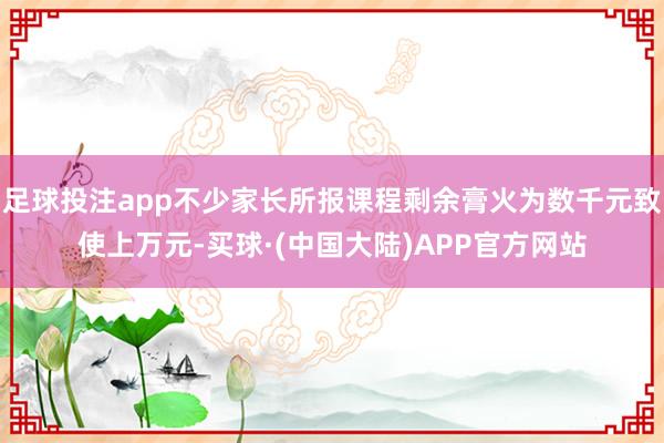 足球投注app不少家长所报课程剩余膏火为数千元致使上万元-买球·(中国大陆)APP官方网站