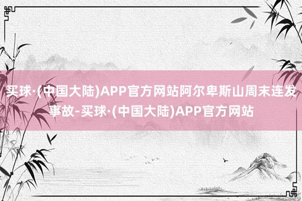 买球·(中国大陆)APP官方网站阿尔卑斯山周末连发事故-买球·(中国大陆)APP官方网站