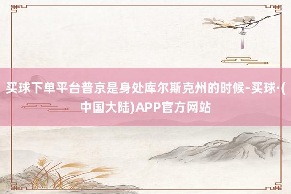 买球下单平台普京是身处库尔斯克州的时候-买球·(中国大陆)APP官方网站