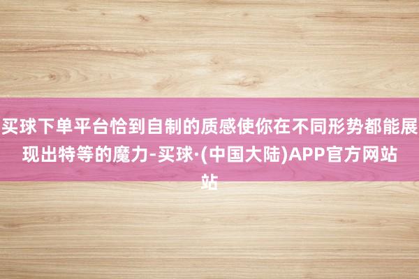 买球下单平台恰到自制的质感使你在不同形势都能展现出特等的魔力-买球·(中国大陆)APP官方网站