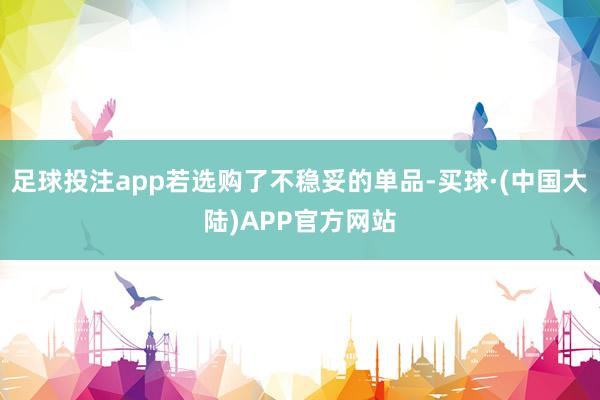 足球投注app若选购了不稳妥的单品-买球·(中国大陆)APP官方网站