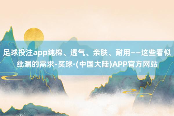 足球投注app纯棉、透气、亲肤、耐用——这些看似纰漏的需求-买球·(中国大陆)APP官方网站