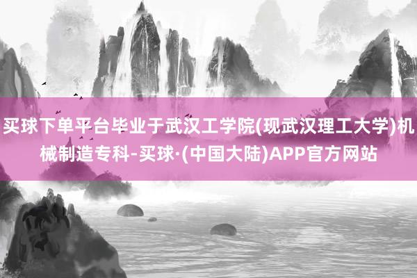 买球下单平台毕业于武汉工学院(现武汉理工大学)机械制造专科-买球·(中国大陆)APP官方网站