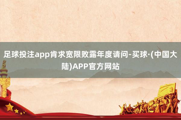 足球投注app肯求宽限败露年度请问-买球·(中国大陆)APP官方网站
