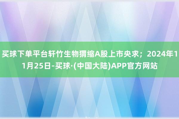 买球下单平台轩竹生物猬缩A股上市央求；2024年11月25日-买球·(中国大陆)APP官方网站