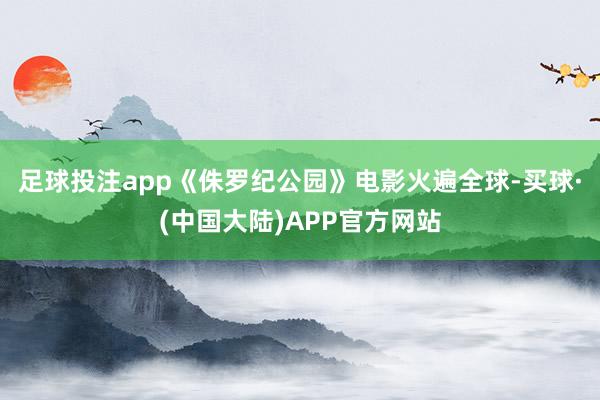 足球投注app《侏罗纪公园》电影火遍全球-买球·(中国大陆)APP官方网站