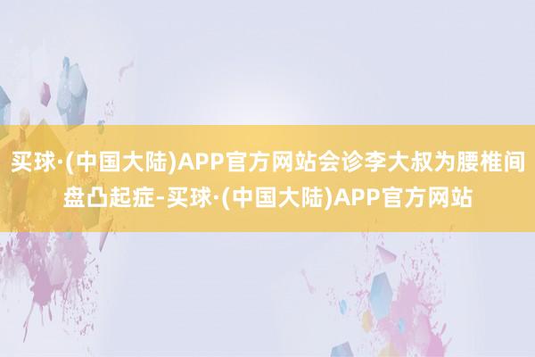 买球·(中国大陆)APP官方网站会诊李大叔为腰椎间盘凸起症-买球·(中国大陆)APP官方网站