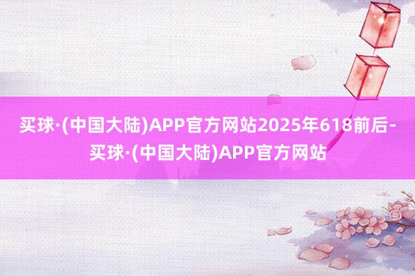 买球·(中国大陆)APP官方网站2025年618前后-买球·(中国大陆)APP官方网站