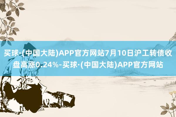 买球·(中国大陆)APP官方网站7月10日沪工转债收盘高涨0.24%-买球·(中国大陆)APP官方网站