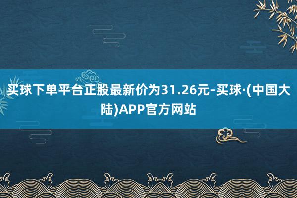 买球下单平台正股最新价为31.26元-买球·(中国大陆)APP官方网站
