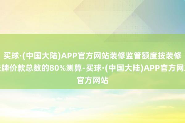 买球·(中国大陆)APP官方网站装修监管额度按装修挂牌价款总数的80%测算-买球·(中国大陆)APP官方网站