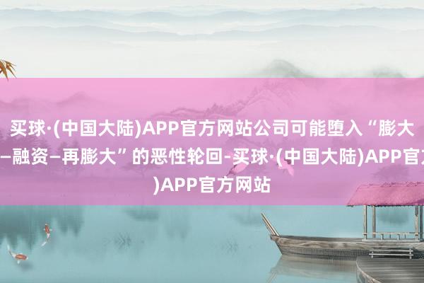 买球·(中国大陆)APP官方网站公司可能堕入“膨大—吃亏—融资—再膨大”的恶性轮回-买球·(中国大陆)APP官方网站