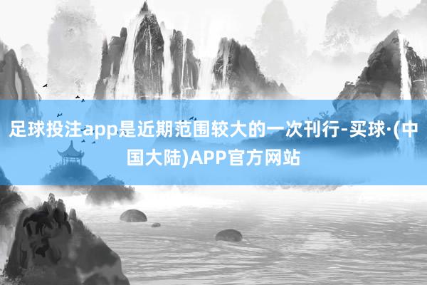 足球投注app是近期范围较大的一次刊行-买球·(中国大陆)APP官方网站