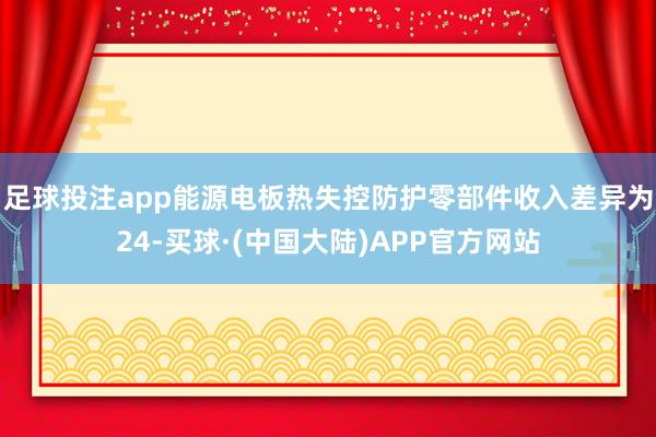 足球投注app能源电板热失控防护零部件收入差异为24-买球·(中国大陆)APP官方网站