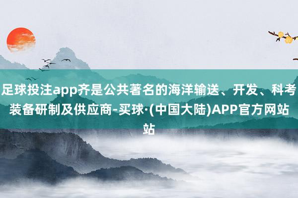 足球投注app齐是公共著名的海洋输送、开发、科考装备研制及供应商-买球·(中国大陆)APP官方网站