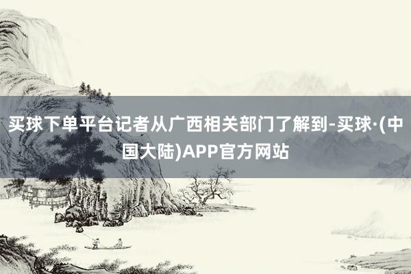 买球下单平台记者从广西相关部门了解到-买球·(中国大陆)APP官方网站