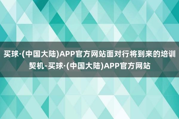 买球·(中国大陆)APP官方网站面对行将到来的培训契机-买球·(中国大陆)APP官方网站