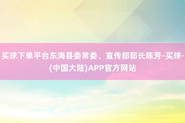买球下单平台东海县委常委、宣传部部长陈芳-买球·(中国大陆)APP官方网站