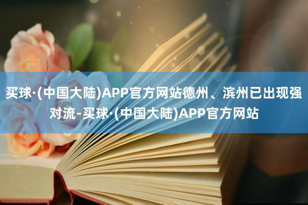 买球·(中国大陆)APP官方网站德州、滨州已出现强对流-买球·(中国大陆)APP官方网站