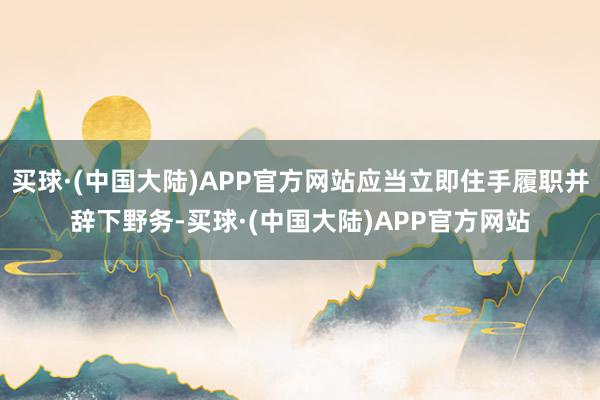 买球·(中国大陆)APP官方网站应当立即住手履职并辞下野务-买球·(中国大陆)APP官方网站