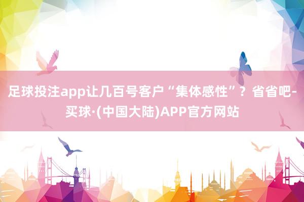 足球投注app让几百号客户“集体感性”？省省吧-买球·(中国大陆)APP官方网站