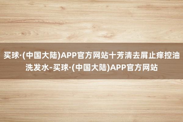 买球·(中国大陆)APP官方网站十芳清去屑止痒控油洗发水-买球·(中国大陆)APP官方网站