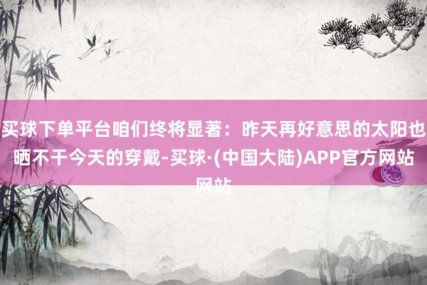 买球下单平台咱们终将显著：昨天再好意思的太阳也晒不干今天的穿戴-买球·(中国大陆)APP官方网站