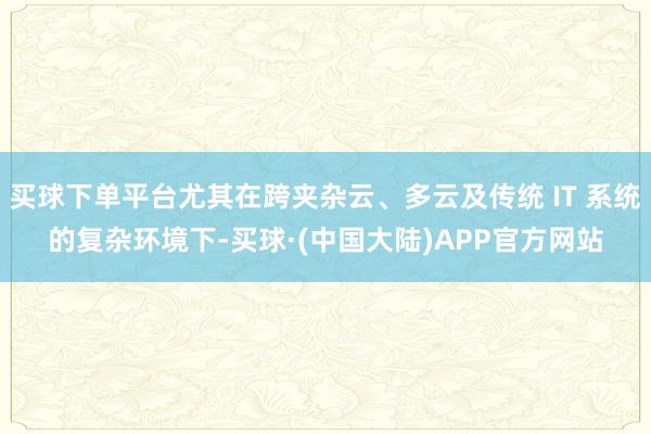 买球下单平台尤其在跨夹杂云、多云及传统 IT 系统的复杂环境下-买球·(中国大陆)APP官方网站