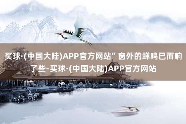 买球·(中国大陆)APP官方网站”窗外的蝉鸣已而响了些-买球·(中国大陆)APP官方网站