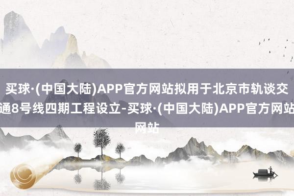 买球·(中国大陆)APP官方网站拟用于北京市轨谈交通8号线四期工程设立-买球·(中国大陆)APP官方网站