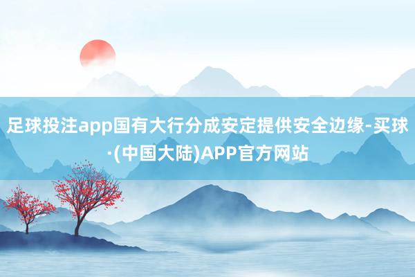 足球投注app国有大行分成安定提供安全边缘-买球·(中国大陆)APP官方网站