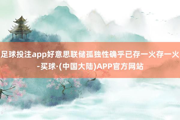 足球投注app好意思联储孤独性确乎已存一火存一火-买球·(中国大陆)APP官方网站