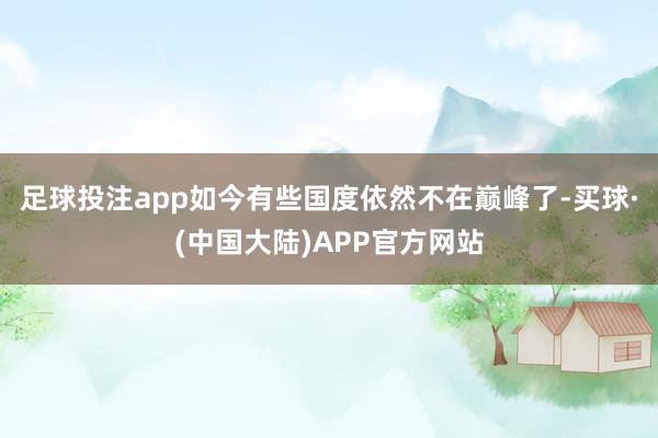 足球投注app如今有些国度依然不在巅峰了-买球·(中国大陆)APP官方网站