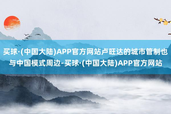 买球·(中国大陆)APP官方网站卢旺达的城市管制也与中国模式周边-买球·(中国大陆)APP官方网站