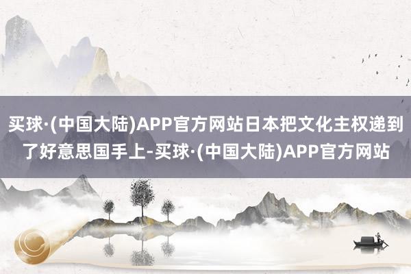 买球·(中国大陆)APP官方网站日本把文化主权递到了好意思国手上-买球·(中国大陆)APP官方网站