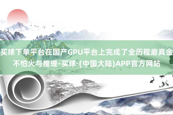 买球下单平台在国产GPU平台上完成了全历程磨真金不怕火与推理-买球·(中国大陆)APP官方网站