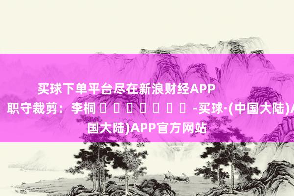 买球下单平台尽在新浪财经APP            						职守裁剪：李桐 							-买球·(中国大陆)APP官方网站