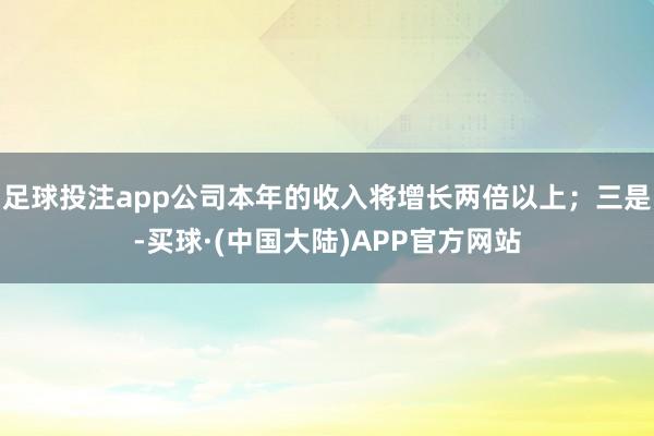 足球投注app公司本年的收入将增长两倍以上;三是-买球·(中国大陆)APP官方网站