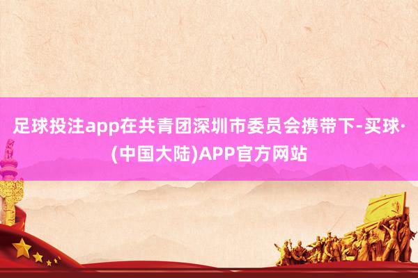 足球投注app在共青团深圳市委员会携带下-买球·(中国大陆)APP官方网站