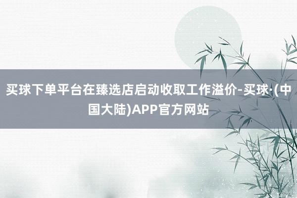买球下单平台在臻选店启动收取工作溢价-买球·(中国大陆)APP官方网站