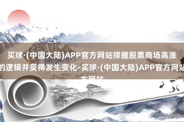 买球·(中国大陆)APP官方网站撑握股票商场高涨的逻辑并莫得发生变化-买球·(中国大陆)APP官方网站