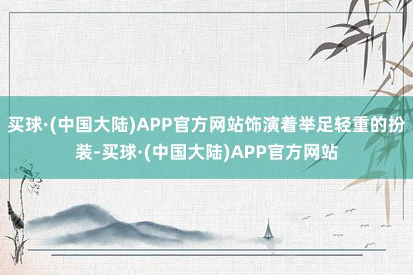 买球·(中国大陆)APP官方网站饰演着举足轻重的扮装-买球·(中国大陆)APP官方网站