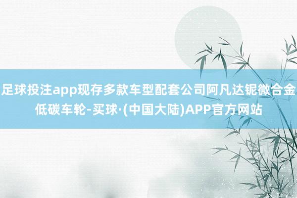 足球投注app现存多款车型配套公司阿凡达铌微合金低碳车轮-买球·(中国大陆)APP官方网站