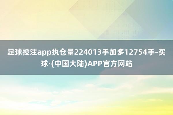 足球投注app执仓量224013手加多12754手-买球·(中国大陆)APP官方网站