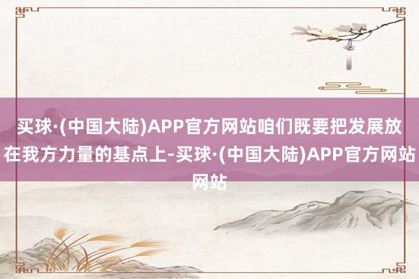 买球·(中国大陆)APP官方网站咱们既要把发展放在我方力量的基点上-买球·(中国大陆)APP官方网站