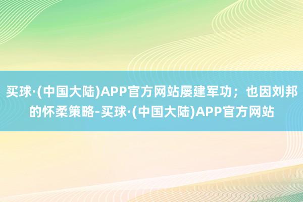 买球·(中国大陆)APP官方网站屡建军功;也因刘邦的怀柔策略-买球·(中国大陆)APP官方网站