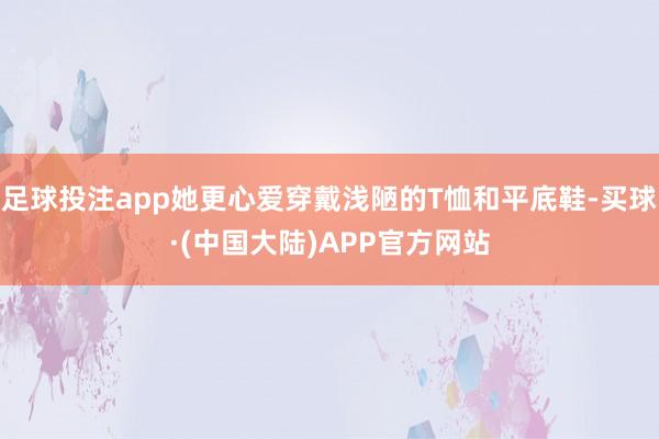 足球投注app她更心爱穿戴浅陋的T恤和平底鞋-买球·(中国大陆)APP官方网站