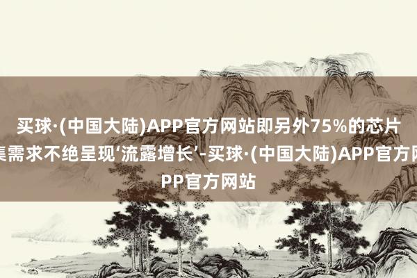 买球·(中国大陆)APP官方网站即另外75%的芯片市集需求不绝呈现‘流露增长’-买球·(中国大陆)APP官方网站