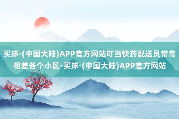 买球·(中国大陆)APP官方网站叮当快药配送员常常相差各个小区-买球·(中国大陆)APP官方网站